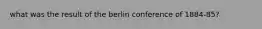 what was the result of the berlin conference of 1884-85?