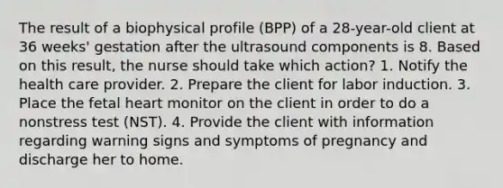 The result of a biophysical profile (BPP) of a 28-year-old client at 36 weeks' gestation after the ultrasound components is 8. Based on this result, the nurse should take which action? 1. Notify the health care provider. 2. Prepare the client for labor induction. 3. Place the fetal heart monitor on the client in order to do a nonstress test (NST). 4. Provide the client with information regarding warning signs and symptoms of pregnancy and discharge her to home.