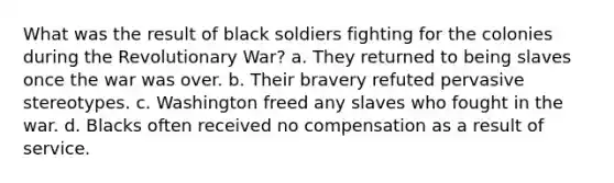 What was the result of black soldiers fighting for the colonies during the Revolutionary War? a. They returned to being slaves once the war was over. b. Their bravery refuted pervasive stereotypes. c. Washington freed any slaves who fought in the war. d. Blacks often received no compensation as a result of service.