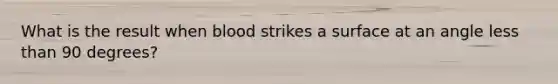 What is the result when blood strikes a surface at an angle <a href='https://www.questionai.com/knowledge/k7BtlYpAMX-less-than' class='anchor-knowledge'>less than</a> 90 degrees?