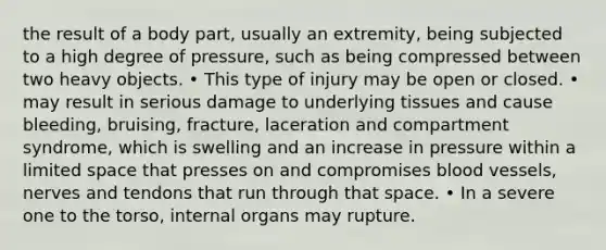 the result of a body part, usually an extremity, being subjected to a high degree of pressure, such as being compressed between two heavy objects. • This type of injury may be open or closed. • may result in serious damage to underlying tissues and cause bleeding, bruising, fracture, laceration and compartment syndrome, which is swelling and an increase in pressure within a limited space that presses on and compromises blood vessels, nerves and tendons that run through that space. • In a severe one to the torso, internal organs may rupture.