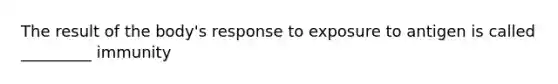 The result of the body's response to exposure to antigen is called _________ immunity