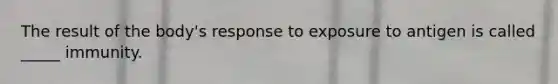 The result of the body's response to exposure to antigen is called _____ immunity.