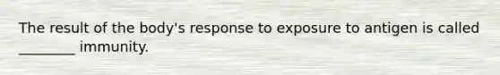 The result of the body's response to exposure to antigen is called ________ immunity.