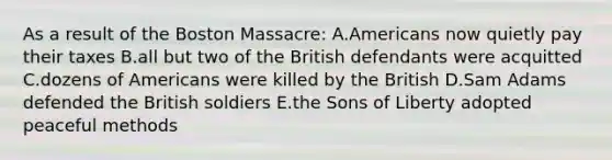 As a result of the Boston Massacre: A.Americans now quietly pay their taxes B.all but two of the British defendants were acquitted C.dozens of Americans were killed by the British D.Sam Adams defended the British soldiers E.the Sons of Liberty adopted peaceful methods