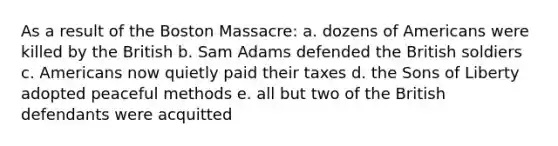 As a result of the Boston Massacre: a. dozens of Americans were killed by the British b. Sam Adams defended the British soldiers c. Americans now quietly paid their taxes d. the Sons of Liberty adopted peaceful methods e. all but two of the British defendants were acquitted