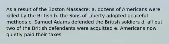 As a result of the Boston Massacre: a. dozens of Americans were killed by the British b. the Sons of Liberty adopted peaceful methods c. Samuel Adams defended the British soldiers d. all but two of the British defendants were acquitted e. Americans now quietly paid their taxes