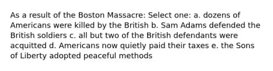 As a result of the Boston Massacre: Select one: a. dozens of Americans were killed by the British b. Sam Adams defended the British soldiers c. all but two of the British defendants were acquitted d. Americans now quietly paid their taxes e. the Sons of Liberty adopted peaceful methods