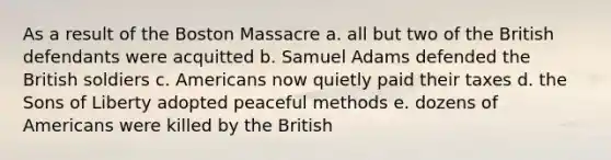 As a result of the Boston Massacre a. all but two of the British defendants were acquitted b. Samuel Adams defended the British soldiers c. Americans now quietly paid their taxes d. the Sons of Liberty adopted peaceful methods e. dozens of Americans were killed by the British