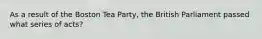 As a result of the Boston Tea Party, the British Parliament passed what series of acts?