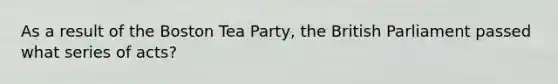 As a result of the Boston Tea Party, the British Parliament passed what series of acts?