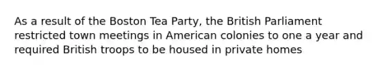 As a result of the Boston Tea Party, the British Parliament restricted town meetings in American colonies to one a year and required British troops to be housed in private homes