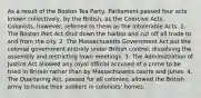 As a result of the Boston Tea Party, Parliament passed four acts known collectively, by the British, as the Coercive Acts. Colonists, however, referred to them as the Intolerable Acts. 1. The Boston Port Act shut down the harbor and cut off all trade to and from the city. 2. The Massachusetts Government Act put the colonial government entirely under British control, dissolving the assembly and restricting town meetings. 3. The Administration of Justice Act allowed any royal official accused of a crime to be tried in Britain rather than by Massachusetts courts and juries. 4. The Quartering Act, passed for all colonies, allowed the British army to house their soldiers in colonists' homes.