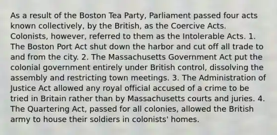 As a result of the Boston Tea Party, Parliament passed four acts known collectively, by the British, as the Coercive Acts. Colonists, however, referred to them as the Intolerable Acts. 1. The Boston Port Act shut down the harbor and cut off all trade to and from the city. 2. The Massachusetts Government Act put the colonial government entirely under British control, dissolving the assembly and restricting town meetings. 3. The Administration of Justice Act allowed any royal official accused of a crime to be tried in Britain rather than by Massachusetts courts and juries. 4. The Quartering Act, passed for all colonies, allowed the British army to house their soldiers in colonists' homes.