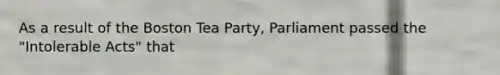 As a result of the Boston Tea Party, Parliament passed the "Intolerable Acts" that