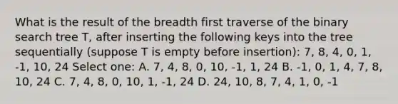 What is the result of the breadth first traverse of the binary search tree T, after inserting the following keys into the tree sequentially (suppose T is empty before insertion): 7, 8, 4, 0, 1, -1, 10, 24 Select one: A. 7, 4, 8, 0, 10, -1, 1, 24 B. -1, 0, 1, 4, 7, 8, 10, 24 C. 7, 4, 8, 0, 10, 1, -1, 24 D. 24, 10, 8, 7, 4, 1, 0, -1