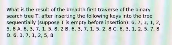 What is the result of the breadth first traverse of the <a href='https://www.questionai.com/knowledge/kNC5h1Hl9p-binary-search' class='anchor-knowledge'>binary search</a> tree T, after inserting the following keys into the tree sequentially (suppose T is empty before insertion): 6, 7, 3, 1, 2, 5, 8 A. 6, 3, 7, 1, 5, 8, 2 B. 6, 3, 7, 1, 5, 2, 8 C. 6, 3, 1, 2, 5, 7, 8 D. 6, 3, 7, 1, 2, 5, 8