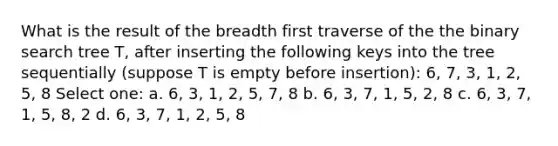 What is the result of the breadth first traverse of the the binary search tree T, after inserting the following keys into the tree sequentially (suppose T is empty before insertion): 6, 7, 3, 1, 2, 5, 8 Select one: a. 6, 3, 1, 2, 5, 7, 8 b. 6, 3, 7, 1, 5, 2, 8 c. 6, 3, 7, 1, 5, 8, 2 d. 6, 3, 7, 1, 2, 5, 8