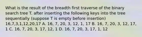 What is the result of the breadth first traverse of the binary search tree T. after inserting the following keys into the tree sequentially (suppose T is empty before insertion) 16,7,3,1,12,20,17 A. 16, 7, 20, 3, 12, 1, 17 B. 16, 7, 20, 3, 12, 17, 1 C. 16, 7, 20, 3, 17, 12, 1 D. 16, 7, 20, 3, 17, 1, 12