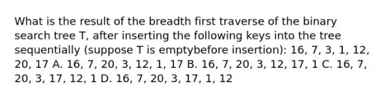 What is the result of the breadth first traverse of the binary search tree T, after inserting the following keys into the tree sequentially (suppose T is emptybefore insertion): 16, 7, 3, 1, 12, 20, 17 A. 16, 7, 20, 3, 12, 1, 17 B. 16, 7, 20, 3, 12, 17, 1 C. 16, 7, 20, 3, 17, 12, 1 D. 16, 7, 20, 3, 17, 1, 12