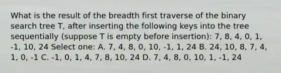 What is the result of the breadth first traverse of the binary search tree T, after inserting the following keys into the tree sequentially (suppose T is empty before insertion): 7, 8, 4, 0, 1, -1, 10, 24 Select one: A. 7, 4, 8, 0, 10, -1, 1, 24 B. 24, 10, 8, 7, 4, 1, 0, -1 C. -1, 0, 1, 4, 7, 8, 10, 24 D. 7, 4, 8, 0, 10, 1, -1, 24