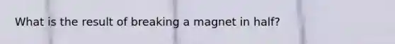 What is the result of breaking a magnet in half?