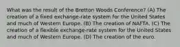 What was the result of the Bretton Woods Conference? (A) The creation of a fixed exchange-rate system for the United States and much of Western Europe. (B) The creation of NAFTA. (C) The creation of a flexible exchange-rate system for the United States and much of Western Europe. (D) The creation of the euro.