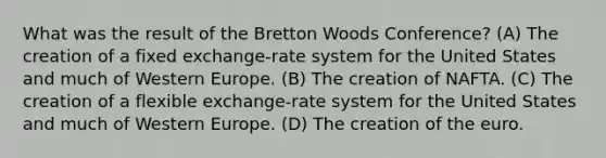 What was the result of the Bretton Woods Conference? (A) The creation of a fixed exchange-rate system for the United States and much of Western Europe. (B) The creation of NAFTA. (C) The creation of a flexible exchange-rate system for the United States and much of Western Europe. (D) The creation of the euro.