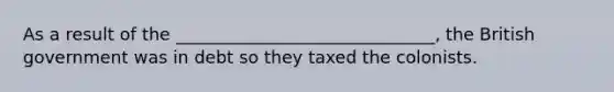 As a result of the ______________________________, the British government was in debt so they taxed the colonists.