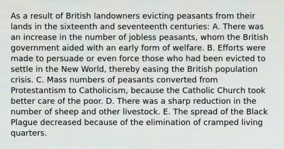 As a result of British landowners evicting peasants from their lands in the sixteenth and seventeenth centuries: A. There was an increase in the number of jobless peasants, whom the British government aided with an early form of welfare. B. Efforts were made to persuade or even force those who had been evicted to settle in the New World, thereby easing the British population crisis. C. Mass numbers of peasants converted from Protestantism to Catholicism, because the Catholic Church took better care of the poor. D. There was a sharp reduction in the number of sheep and other livestock. E. The spread of the Black Plague decreased because of the elimination of cramped living quarters.