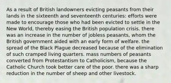 As a result of British landowners evicting peasants from their lands in the sixteenth and seventeenth centuries: efforts were made to encourage those who had been evicted to settle in the New World, thereby easing the British population crisis. there was an increase in the number of jobless peasants, whom the British government aided with an early form of welfare. the spread of the Black Plague decreased because of the elimination of such cramped living quarters. mass numbers of peasants converted from Protestantism to Catholicism, because the Catholic Church took better care of the poor. there was a sharp reduction in the number of sheep and other livestock.