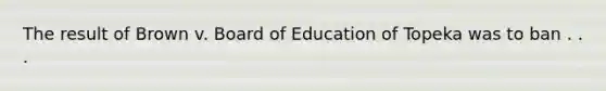 The result of Brown v. Board of Education of Topeka was to ban . . .