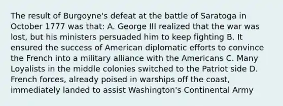 The result of Burgoyne's defeat at the battle of Saratoga in October 1777 was that: A. George III realized that the war was lost, but his ministers persuaded him to keep fighting B. It ensured the success of American diplomatic efforts to convince the French into a military alliance with the Americans C. Many Loyalists in the middle colonies switched to the Patriot side D. French forces, already poised in warships off the coast, immediately landed to assist Washington's Continental Army