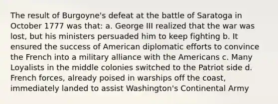 The result of Burgoyne's defeat at the battle of Saratoga in October 1777 was that: a. George III realized that the war was lost, but his ministers persuaded him to keep fighting b. It ensured the success of American diplomatic efforts to convince the French into a military alliance with the Americans c. Many Loyalists in the middle colonies switched to the Patriot side d. French forces, already poised in warships off the coast, immediately landed to assist Washington's Continental Army