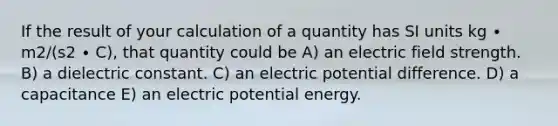 If the result of your calculation of a quantity has SI units kg ∙ m2/(s2 ∙ C), that quantity could be A) an electric field strength. B) a dielectric constant. C) an electric potential difference. D) a capacitance E) an electric potential energy.