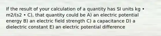 If the result of your calculation of a quantity has SI units kg • m2/(s2 • C), that quantity could be A) an electric potential energy B) an electric field strength C) a capacitance D) a dielectric constant E) an electric potential difference