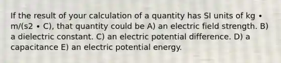 If the result of your calculation of a quantity has SI units of kg ∙ m/(s2 ∙ C), that quantity could be A) an electric field strength. B) a dielectric constant. C) an electric potential difference. D) a capacitance E) an electric potential energy.