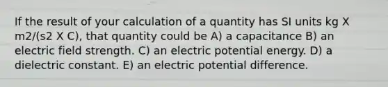 If the result of your calculation of a quantity has SI units kg X m2/(s2 X C), that quantity could be A) a capacitance B) an electric field strength. C) an electric potential energy. D) a dielectric constant. E) an electric potential difference.