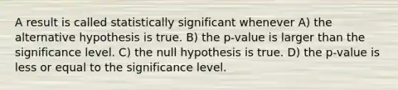 A result is called statistically significant whenever A) the alternative hypothesis is true. B) the p-value is larger than the significance level. C) the null hypothesis is true. D) the p-value is less or equal to the significance level.