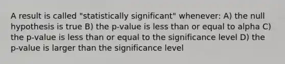 A result is called "statistically significant" whenever: A) the null hypothesis is true B) the p-value is less than or equal to alpha C) the p-value is less than or equal to the significance level D) the p-value is larger than the significance level