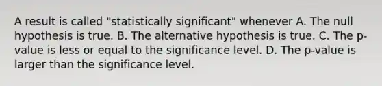 A result is called "statistically significant" whenever A. The null hypothesis is true. B. The alternative hypothesis is true. C. The p-value is less or equal to the significance level. D. The p-value is larger than the significance level.