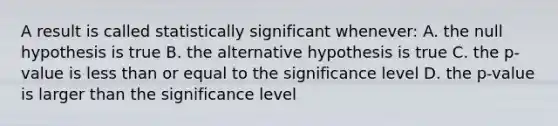 A result is called statistically significant whenever: A. the null hypothesis is true B. the alternative hypothesis is true C. the p-value is less than or equal to the significance level D. the p-value is larger than the significance level