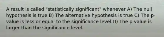 A result is called "statistically significant" whenever A) The null hypothesis is true B) The alternative hypothesis is true C) The p-value is less or equal to the significance level D) The p-value is larger than the significance level.