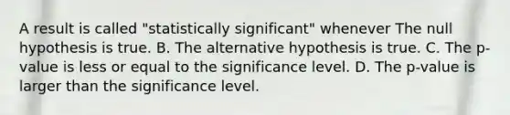 A result is called "statistically significant" whenever The null hypothesis is true. B. The alternative hypothesis is true. C. The p-value is less or equal to the significance level. D. The p-value is larger than the significance level.