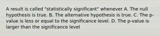 A result is called "statistically significant" whenever A. The null hypothesis is true. B. The alternative hypothesis is true. C. The p-value is less or equal to the significance level. D. The p-value is larger than the significance level