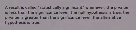 A result is called "statistically significant" whenever: the p-value is <a href='https://www.questionai.com/knowledge/k7BtlYpAMX-less-than' class='anchor-knowledge'>less than</a> the significance level. the null hypothesis is true. the p-value is <a href='https://www.questionai.com/knowledge/ktgHnBD4o3-greater-than' class='anchor-knowledge'>greater than</a> the significance level. the alternative hypothesis is true.