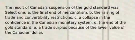 The result of Canada's suspension of the gold standard was Select one: a. the final end of mercantilism. b. the raising of trade and convertibility restrictions. c. a collapse in the confidence in the Canadian monetary system. d. the end of the gold standard. e. a trade surplus because of the lower value of the Canadian dollar.