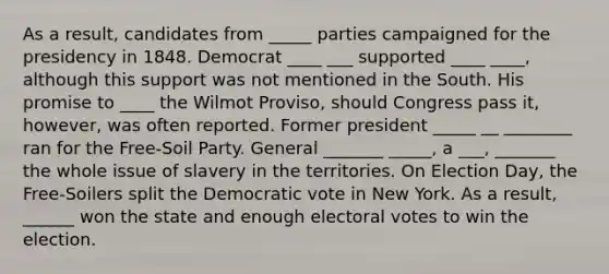 As a result, candidates from _____ parties campaigned for the presidency in 1848. Democrat ____ ___ supported ____ ____, although this support was not mentioned in the South. His promise to ____ the Wilmot Proviso, should Congress pass it, however, was often reported. Former president _____ __ ________ ran for the Free-Soil Party. General _______ _____, a ___, _______ the whole issue of slavery in the territories. On Election Day, the Free-Soilers split the Democratic vote in New York. As a result, ______ won the state and enough electoral votes to win the election.