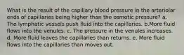 What is the result of the capillary blood pressure in the arteriolar ends of capillaries being higher than the osmotic pressure? a. The lymphatic vessels push fluid into the capillaries. b.More fluid flows into the venules. c. The pressure in the venules increases. d. More fluid leaves the capillaries than returns. e. More fluid flows into the capillaries than moves out.