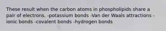 These result when the carbon atoms in phospholipids share a pair of electrons. -potassium bonds -Van der Waals attractions -ionic bonds -covalent bonds -hydrogen bonds